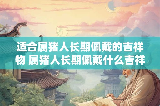 适合属猪人长期佩戴的吉祥物 属猪人长期佩戴什么吉祥物合适