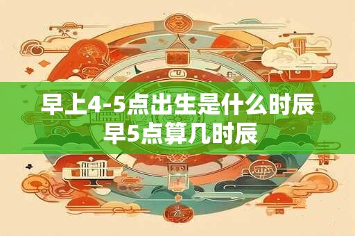 早上4-5点出生是什么时辰 早5点算几时辰