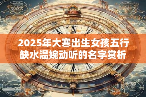 2025年大寒出生女孩五行缺水温婉动听的名字赏析