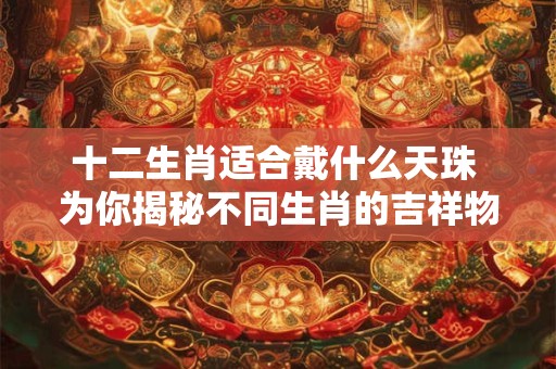 十二生肖适合戴什么天珠 为你揭秘不同生肖的吉祥物选择