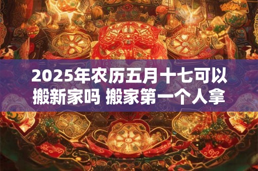 2025年农历五月十七可以搬新家吗 搬家第一个人拿什么
