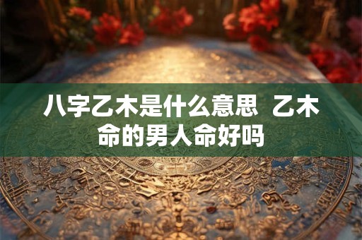 八字乙木是什么意思  乙木命的男人命好吗