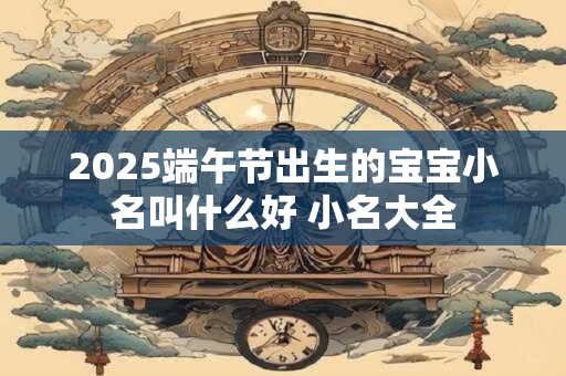 2025端午节出生的宝宝小名叫什么好 小名大全
