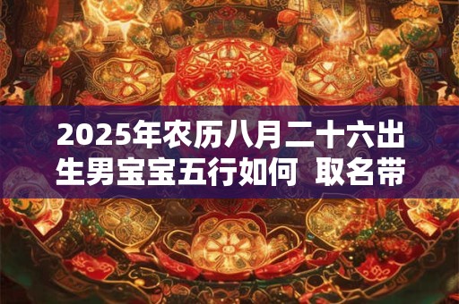 2025年农历八月二十六出生男宝宝五行如何  取名带什么字好