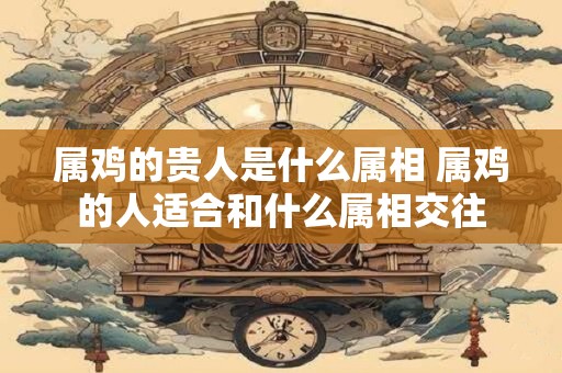 属鸡的贵人是什么属相 属鸡的人适合和什么属相交往