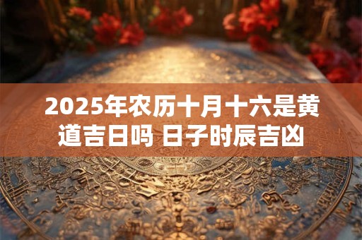 2025年农历十月十六是黄道吉日吗 日子时辰吉凶
