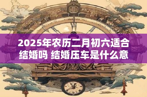 2025年农历二月初六适合结婚吗 结婚压车是什么意思