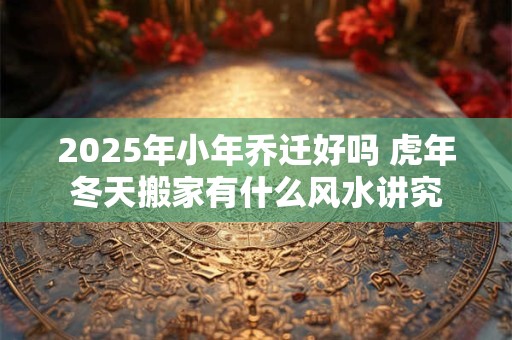 2025年小年乔迁好吗 虎年冬天搬家有什么风水讲究
