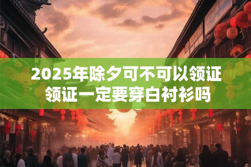 2025年除夕可不可以领证 领证一定要穿白衬衫吗