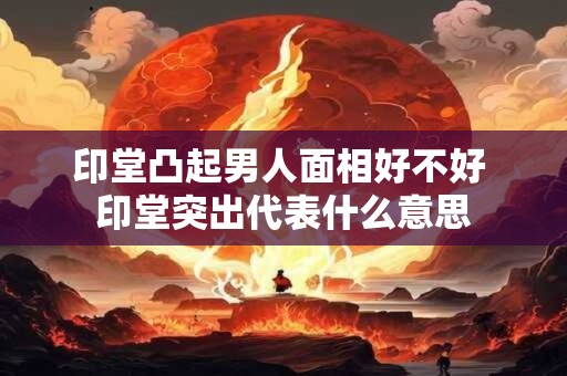 印堂凸起男人面相好不好 印堂突出代表什么意思