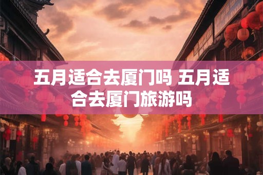 五月适合去厦门吗 五月适合去厦门旅游吗