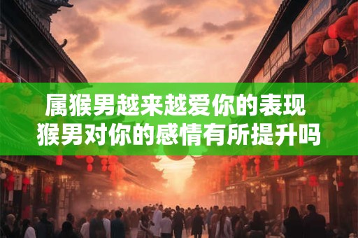 属猴男越来越爱你的表现 猴男对你的感情有所提升吗