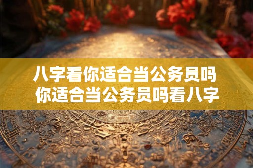 八字看你适合当公务员吗 你适合当公务员吗看八字