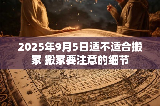2025年9月5日适不适合搬家 搬家要注意的细节