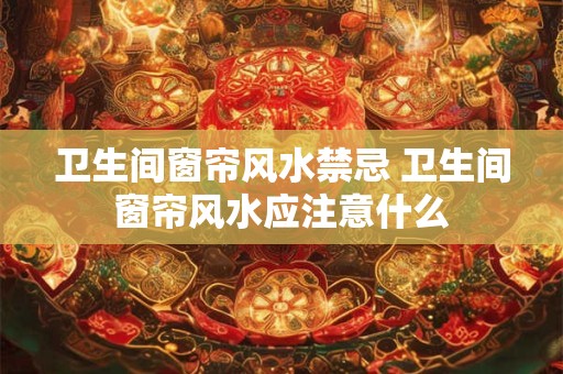 卫生间窗帘风水禁忌 卫生间窗帘风水应注意什么
