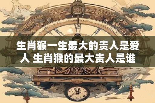 生肖猴一生最大的贵人是爱人 生肖猴的最大贵人是谁