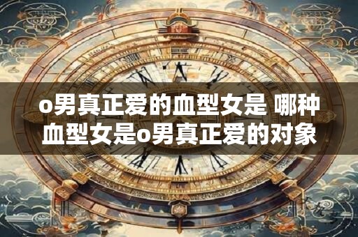 o男真正爱的血型女是 哪种血型女是o男真正爱的对象
