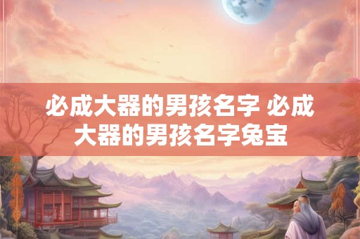 必成大器的男孩名字 必成大器的男孩名字兔宝