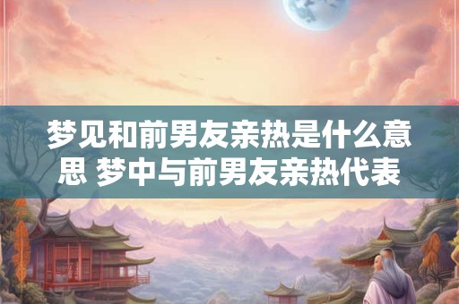 梦见和前男友亲热是什么意思 梦中与前男友亲热代表什么