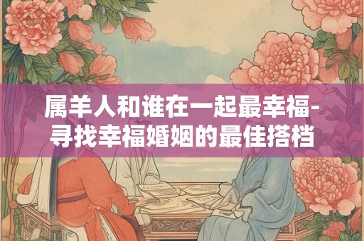 属羊人和谁在一起最幸福-寻找幸福婚姻的最佳搭档
