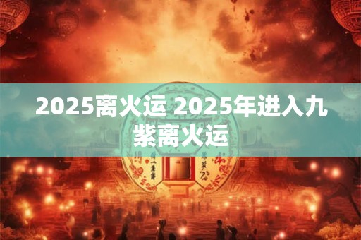 2025离火运 2025年进入九紫离火运 2025离火运 2025年进入九紫离火运