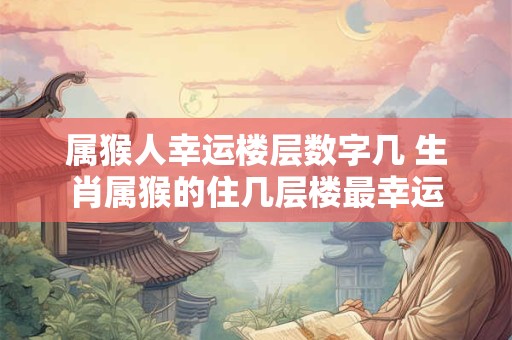 属猴人幸运楼层数字几 生肖属猴的住几层楼最幸运