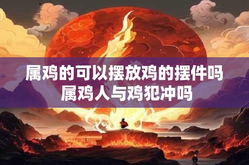属鸡的可以摆放鸡的摆件吗 属鸡人与鸡犯冲吗