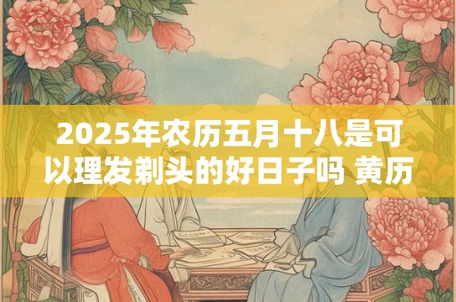 2025年农历五月十八是可以理发剃头的好日子吗 黄历宜忌查询