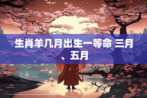 生肖羊几月出生一等命 三月、五月
