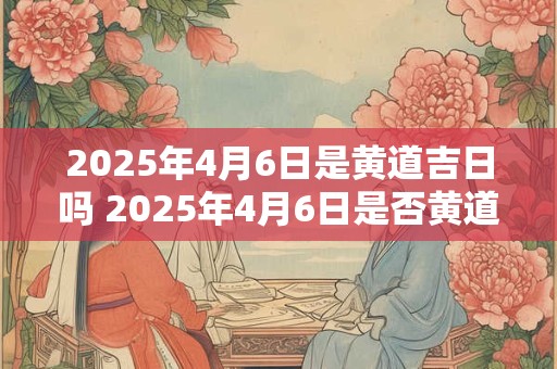 2025年4月6日是黄道吉日吗 2025年4月6日是否黄道吉日