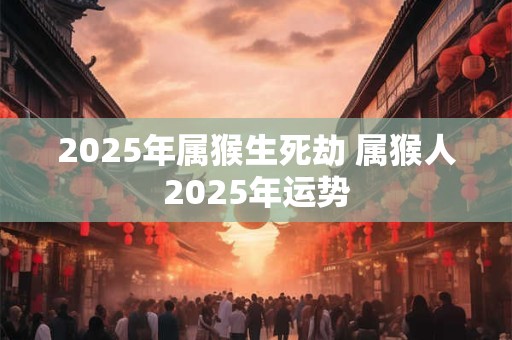 2025年属猴生死劫 属猴人2025年运势