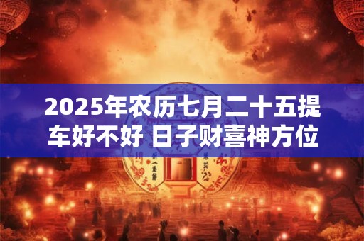 2025年农历七月二十五提车好不好 日子财喜神方位