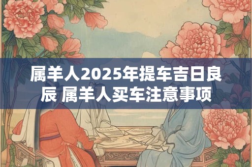 属羊人2025年提车吉日良辰 属羊人买车注意事项