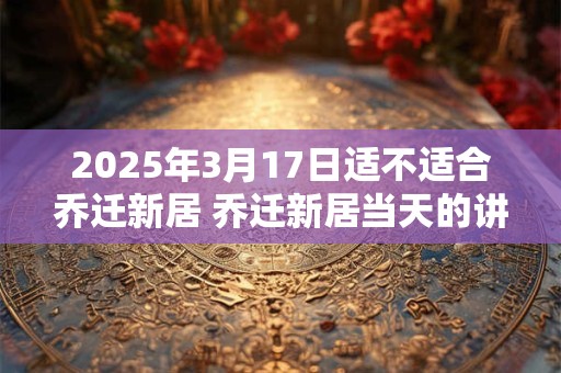 2025年3月17日适不适合乔迁新居 乔迁新居当天的讲究