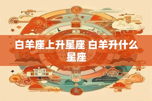 白羊座上升星座 白羊升什么星座 白羊座上升星座 白羊升什么星座