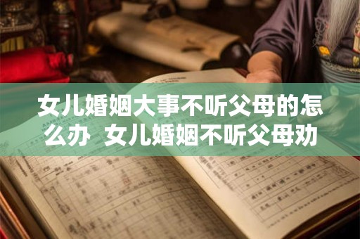 女儿婚姻大事不听父母的怎么办  女儿婚姻不听父母劝怎么办