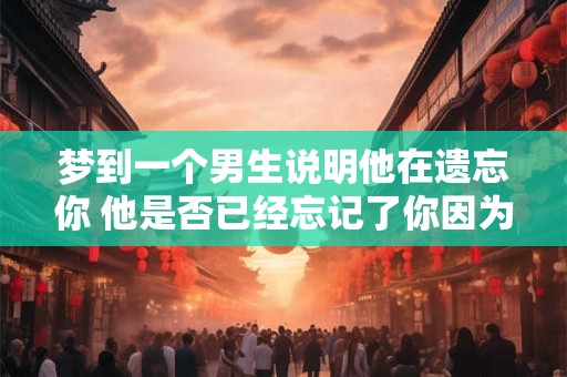 梦到一个男生说明他在遗忘你 他是否已经忘记了你因为你梦见了他