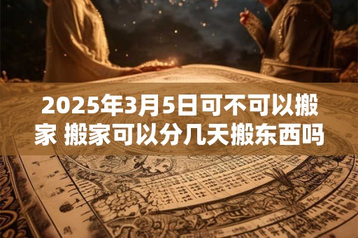 2025年3月5日可不可以搬家 搬家可以分几天搬东西吗