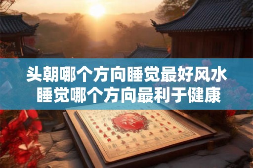 头朝哪个方向睡觉最好风水 睡觉哪个方向最利于健康风水