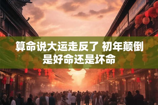 算命说大运走反了 初年颠倒是好命还是坏命