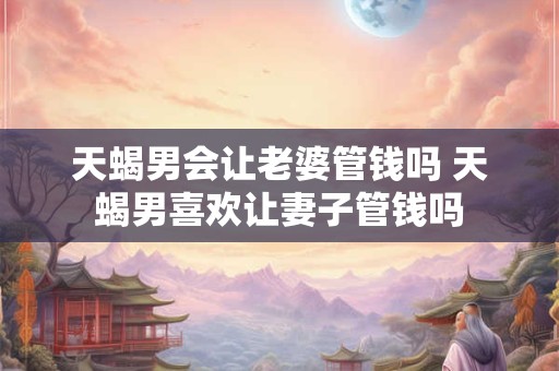 天蝎男会让老婆管钱吗 天蝎男喜欢让妻子管钱吗