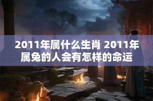 2011年属什么生肖 2011年属兔的人会有怎样的命运 2011年属什么生肖 2011年属兔的人会有怎样的命运