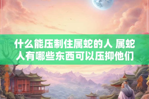 什么能压制住属蛇的人 属蛇人有哪些东西可以压抑他们的运势