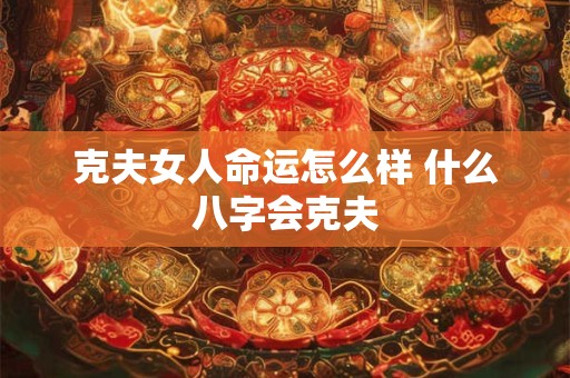 克夫女人命运怎么样 什么八字会克夫 克夫女人命运怎么样 什么八字会克夫