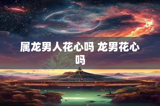 属龙男人花心吗 龙男花心吗