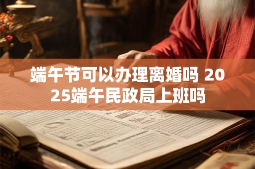端午节可以办理离婚吗 2025端午民政局上班吗