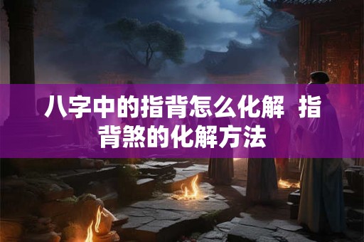八字中的指背怎么化解  指背煞的化解方法