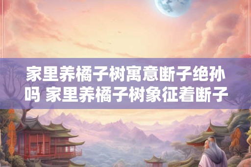 家里养橘子树寓意断子绝孙吗 家里养橘子树象征着断子绝孙吗