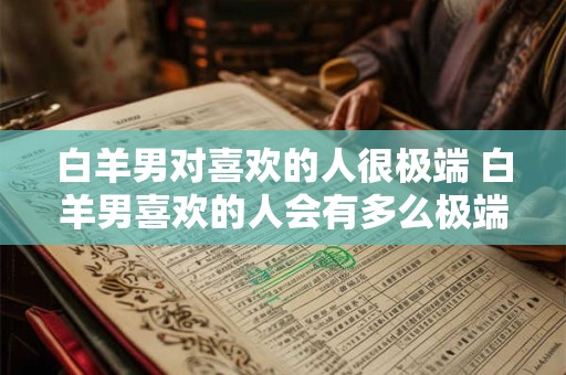 白羊男对喜欢的人很极端 白羊男喜欢的人会有多么极端