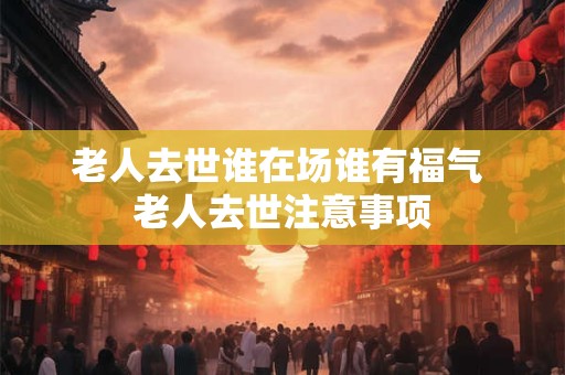 老人去世谁在场谁有福气 老人去世注意事项 老人去世谁在场谁有福气 老人去世注意事项